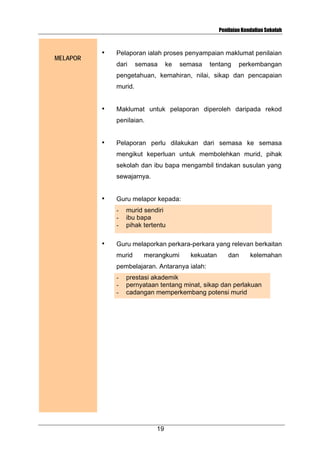 Penilaian Kendalian Sekolah

MELAPOR

•

Pelaporan ialah proses penyampaian maklumat penilaian
dari

semasa

ke

semasa

tentang

perkembangan

pengetahuan, kemahiran, nilai, sikap dan pencapaian
murid.
•

Maklumat untuk pelaporan diperoleh daripada rekod
penilaian.

•

Pelaporan perlu dilakukan dari semasa ke semasa
mengikut keperluan untuk membolehkan murid, pihak
sekolah dan ibu bapa mengambil tindakan susulan yang
sewajarnya.

•

Guru melapor kepada:
-

•

murid sendiri
ibu bapa
pihak tertentu

Guru melaporkan perkara-perkara yang relevan berkaitan
murid

merangkumi

kekuatan

dan

kelemahan

pembelajaran. Antaranya ialah:
-

prestasi akademik
pernyataan tentang minat, sikap dan perlakuan
cadangan memperkembang potensi murid

19

 