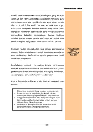 Penilaian Kendalian Sekolah

Kriteria tersebut berasaskan hasil pembelajaran yang terdapat
dalam SP dan HSP. Maklumat penilaian boleh membantu guru
menentukan sama ada murid berkenaan perlu diajar semula
ataupun sudah boleh beralih dan maju ke topik seterusnya.
Guru dapat mengambil tindakan susulan yang sesuai untuk
mengatasi kelemahan pembelajaran serta mengukuhkan dan
memperkaya

kekuatan

pembelajaran.

Konsep

tindakan

susulan selaras dengan konsep pembelajaran masteri yang
berfokus kepada penguasaan murid dalam sesuatu perkara.

Penilaian rujukan kriteria berkait rapat dengan pembelajaran
masteri. Dalam pembelajaran masteri, pendekatan pengajaran
dan pembelajaran berfokuskan kepada penguasaan murid
dalam sesuatu perkara.

Pembelajaran masteri

berasaskan kepada kepercayaan

bahawa setiap murid mempunyai kebolehan untuk menguasai
perkara yang diajarkan sekiranya ada masa yang mencukupi,
dan pengajaran dan pembelajaran yang berkesan.

Ciri-ciri Pembelajaran Masteri boleh diringkaskan seperti yang
berikut :
•
•
•
•
•

Dilaksanakan berasaskan tahap kemajuan seseorang murid.
Bahan pembelajaran yang dibahagikan kepada unit-unit
pembelajaran daripada yang mudah kepada yang lebih sukar.
Menggunakan ujian formatif untuk mengesan kemajuan murid.
Menggunakan maklum balas yang tepat tentang apa yang
telah atau belum dikuasai oleh murid.
Melaksanakan aktiviti pemulihan dan menjalankan aktiviti
pengayaan mengikut tahap penguasaan murid.

22

PERKAITAN URK
DENGAN
PEMBELAJARAN
MASTERI

 