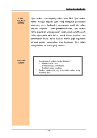 Penilaian Kendalian Sekolah

UJIAN
RUJUKAN
NORMA

Ujian rujukan norma juga digunakan dalam PKS. Ujian rujukan
norma merujuk kepada ujian yang mengukur pencapaian
seseorang murid berbanding pencapaian murid lain dalam
sesuatu kumpulan. Dalam pelaksanaan PKS, ujian rujukan
norma digunakan untuk penilaian yang bersifat sumatif seperti
dalam ujian pada akhir tahun

untuk tujuan pemilihan dan

penempatan murid. Ujian rujukan norma juga digunakan
semasa proses menentukan aras kesukaran item dalam
menghasilkan set soalan yang bermutu.

PENILAIAN
KENDIRI

1

Bagaimanakah penilaian berikut dijalankan ?
- Penilaian secara lisan
- Penilaian secara pemerhatian
- Penilaian secara penulisan
2. Berikan aspek-aspek yang sesuai dinilai melalui setiap
kaedah di atas.

23

 