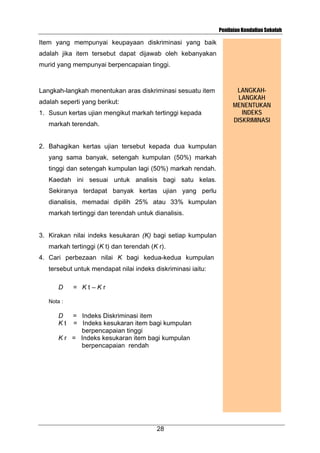 Penilaian Kendalian Sekolah

Item yang mempunyai keupayaan diskriminasi yang baik
adalah jika item tersebut dapat dijawab oleh kebanyakan
murid yang mempunyai berpencapaian tinggi.

Langkah-langkah menentukan aras diskriminasi sesuatu item
adalah seperti yang berikut:
1. Susun kertas ujian mengikut markah tertinggi kepada
markah terendah.

2. Bahagikan kertas ujian tersebut kepada dua kumpulan
yang sama banyak, setengah kumpulan (50%) markah
tinggi dan setengah kumpulan lagi (50%) markah rendah.
Kaedah ini sesuai untuk analisis bagi satu kelas.
Sekiranya terdapat banyak kertas ujian yang perlu
dianalisis, memadai dipilih 25% atau 33% kumpulan
markah tertinggi dan terendah untuk dianalisis.

3. Kirakan nilai indeks kesukaran (K) bagi setiap kumpulan
markah tertinggi (K t) dan terendah (K r).
4. Cari perbezaan nilai K bagi kedua-kedua kumpulan
tersebut untuk mendapat nilai indeks diskriminasi iaitu:
D

= Kt–Kr

Nota :

D
Kt

= Indeks Diskriminasi item
= Indeks kesukaran item bagi kumpulan
berpencapaian tinggi
K r = Indeks kesukaran item bagi kumpulan
berpencapaian rendah

28

LANGKAHLANGKAH
MENENTUKAN
INDEKS
DISKRIMINASI

 