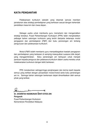 KATA PENGANTAR
Pelaksanaan kurikulum sekolah yang disemak semula memberi
penekanan atas strategi pembelajaran yang berkesan sesuai dengan kehendak
pendidikan masa kini dan masa depan.

Sebagai usaha untuk membantu guru memahami dan mengamalkan
strategi tersebut, Pusat Perkembangan Kurikuljum (PPK) telah menghasilkan
pelbagai bahan sokongan kurikulum yang terdiri daripada beberapa modul
pengajaran dan pembelajaran (P&P) dan buku penerangan am tentang
pengurusan dan pelaksanaan kurikulum.

Modul (P&P) boleh membantu guru mempelbagaikan kaedah pengajaran
dan pembelajaran yang berkesan di samping mewujudkan suasana bilik darjah
yang menggembirakan.
Buku penerangan am bertujuan untuk menjadi
panduan kepada pengurus dan pelaksana kurikulum dalam usaha mereka untuk
melaksanakan kurikulum dengan lebih berkesan.

PPK merakamkan setinggi-tinggi penghargaan dan terima kasih kepada
semua yang terlibat dengan penyediaan modul-modul serta buku penerangan
am ini. Semoga bahan sokongan berkenaan dapat dimanfaatkan oleh semua
pihak yang terlibat.

Dr. SHARIFAH MAIMUNAH BINTI SYED ZIN
Pengarah
Pusat Perkembangan Kurikulum
Kementerian Pendidikan Malaysia

iii

 