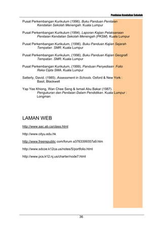 Penilaian Kendalian Sekolah

Pusat Perkembangan Kurikulum (1996). Buku Panduan Penilaian
Kendalian Sekolah Menengah. Kuala Lumpur
Pusat Perkembangan Kurikulum (1994). Laporan Kajian Pelaksanaan
Penilaian Kendalian Sekolah Menengah (PKSM). Kuala Lumpur
Pusat Perkembangan Kurikulum, (1996). Buku Panduan Kajian Sejarah
Tempatan SMR. Kuala Lumpur
Pusat Perkembangan Kurikulum, (1996). Buku Panduan Kajian Geografi
Tempatan SMR. Kuala Lumpur
Pusat Perkembangan Kurikulum, (1999). Panduan Penyediaan Folio
Reka Cipta SMA. Kuala Lumpur
Satterly, David. (1985). Assessment in Schools. Oxford & New York :
Basil, Blackwell
Yap Yee Khiong, Wan Chee Seng & Ismail Abu Bakar (1987).
Pengukuran dan Penilaian Dalam Pendidikan. Kuala Lumpur :
Longman

LAMAN WEB
http://www.aac.ab.ca/class.html
http://www.cityu.edu.hk
http://www.freerepublic com/forum a3763399357a9.htm
http://www.sdcoe.k12ca.us/notes/5/portfolio.html
http://www.pcs.k12.nj.us/charter/node7.html

36

 