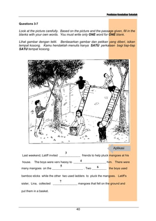 Penilaian Kendalian Sekolah

Questions 3-7

Look at the picture carefully. Based on the picture and the passage given, fill in the
blanks with your own words. You must write only ONE word for ONE blank.
Lihat gambar dengan teliti. Berdasarkan gambar dan petikan yang diberi, isikan
tempat kosong. Kamu hendaklah menulis hanya SATU perkataan bagi tiap-tiap
SATU tempat kosong.

Aplikasi
3

Last weekend, Latiff invited _____________ friends to help pluck mangoes at his
house.

4
The boys were very happy to ____________________ him. There were
5

6
many mangoes on the ___________________ . Two _________ the boys used
bamboo sticks while the other two used ladders to pluck the mangoes. Latiff’s

7

sister, Lina, collected _______________ mangoes that fell on the ground and
put them in a basket.

40

 