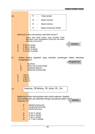 Penilaian Kendalian Sekolah

P

-

Tidak berkaki

Q

-

Badan bersisik

R

-

Badan berbulu

S

20.

-

Badan berbentuk silinder

Maklumat di atas menunjukkan sifat fizikal haiwan?
Antara sifat fizikal berikut yang manakah boleh
digunakan untuk mengelaskan cacing dan ular dalam
kumpulan yang sama?

A.
B.
C.
D.

21.

Antara berikut siapakah yang memberi sumbangan dalam teknologi
pengangkutan?
Pengetahuan
I.
II.
III.
IV.
A.
B.
C.
D.

22.

Sintesis

P dan Q sahaja
P dan S sahaja
P, R dan S sahaja
Q, R dan S sahaja

Karl Benz
Wilbur dan Orville Wright
Guglielmo Marconi
Alexander Graham Bell
I dan II
I dan III
II dan IV
III dan IV

Kangkong

Belalang

Katak

Ular

Maklumat di atas menunjukkan satu rantai makanan. Apakah
akan berlaku jika ular ditambah dengan banyaknya dalam rantai
Aplikasi
makanan ini?
S
T
U

Belalang berkurang
Kangkung berkurang
Katak berkurang

A.
B.
C.
D.

S dan T sahaja
S dan U sahaja
T dan U sahaja
S, T dan U sahaja

45

 