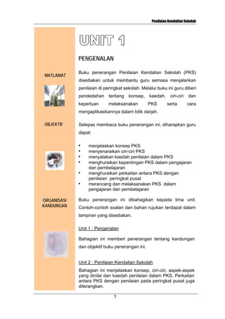 Penilaian Kendalian Sekolah

PENGENALAN
MATLAMAT

Buku penerangan Penilaian Kendalian Sekolah (PKS)
disediakan untuk membantu guru semasa menjalankan
penilaian di peringkat sekolah. Melalui buku ini guru diberi
pendedahan

tentang

konsep,

keperluan

melaksanakan

kaedah,
PKS

ciri-ciri
serta

dan
cara

mengaplikasikannya dalam bilik darjah.
OBJEKTIF

Selepas membaca buku penerangan ini, diharapkan guru
dapat:
•
•
•
•
•
•

ORGANISASI
KANDUNGAN

menjelaskan konsep PKS
menyenaraikan ciri-ciri PKS
menyatakan kaedah penilaian dalam PKS
menghuraikan kepentingan PKS dalam pengajaran
dan pembelajaran
menghuraikan perkaitan antara PKS dengan
penilaian peringkat pusat
merancang dan melaksanakan PKS dalam
pengajaran dan pembelajaran

Buku penerangan ini dibahagikan kepada lima unit.
Contoh-contoh soalan dan bahan rujukan terdapat dalam
lampiran yang disediakan.
Unit 1 : Pengenalan
Bahagian ini memberi penerangan tentang kandungan
dan objektif buku penerangan ini.

Unit 2 : Penilaian Kendalian Sekolah
Bahagian ini menjelaskan konsep, ciri-ciri, aspek-aspek
yang dinilai dan kaedah penilaian dalam PKS. Perkaitan
antara PKS dengan penilaian pada peringkat pusat juga
diterangkan.
1

 