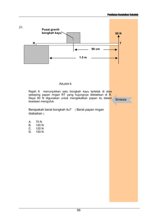 Penilaian Kendalian Sekolah

21.

Pusat graviti
bongkah kayu

60 N

R

T
90 cm
1.5 m

RAJAH 6
Rajah 6 menunjukkan satu bongkah kayu terletak di atas
sekeping papan ringan RT yang hujungnya diletakkan di R.
Daya 60 N digunakan untuk mengekalkan papan itu dalam
keadaan mengufuk.

Berapakah berat bongkah itu?
diabaikan ]
A.
B.
C.
D.

[

Berat papan ringan

75 N
100 N
120 N
150 N

56

Sintesis

 