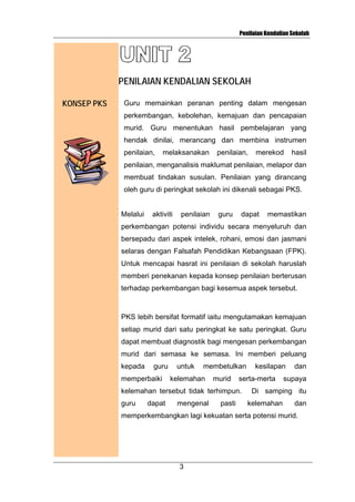Penilaian Kendalian Sekolah

PENILAIAN KENDALIAN SEKOLAH
KONSEP PKS

Guru memainkan peranan penting dalam mengesan
perkembangan, kebolehan, kemajuan dan pencapaian
murid. Guru menentukan hasil pembelajaran yang
hendak dinilai, merancang dan membina instrumen
penilaian,

melaksanakan

penilaian,

merekod

hasil

penilaian, menganalisis maklumat penilaian, melapor dan
membuat tindakan susulan. Penilaian yang dirancang
oleh guru di peringkat sekolah ini dikenali sebagai PKS.

Melalui

aktiviti

penilaian

guru

dapat

memastikan

perkembangan potensi individu secara menyeluruh dan
bersepadu dari aspek intelek, rohani, emosi dan jasmani
selaras dengan Falsafah Pendidikan Kebangsaan (FPK).
Untuk mencapai hasrat ini penilaian di sekolah haruslah
memberi penekanan kepada konsep penilaian berterusan
terhadap perkembangan bagi kesemua aspek tersebut.

PKS lebih bersifat formatif iaitu mengutamakan kemajuan
setiap murid dari satu peringkat ke satu peringkat. Guru
dapat membuat diagnostik bagi mengesan perkembangan
murid dari semasa ke semasa. Ini memberi peluang
kepada

guru

memperbaiki

untuk

membetulkan

kelemahan

murid

serta-merta

kelemahan tersebut tidak terhimpun.
guru

dapat

mengenal

pasti

kesilapan

dan

supaya

Di samping itu
kelemahan

dan

memperkembangkan lagi kekuatan serta potensi murid.

3

 