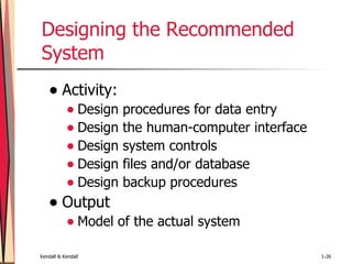 Designing the Recommended System Activity: Design procedures for data entry Design the human-computer interface Design system controls Design files and/or database Design backup procedures Output Model of the actual system  