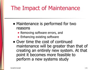 The Impact of Maintenance Maintenance is performed for two reasons   Removing software errors, and Enhancing existing software Over time the cost of continued maintenance will be greater than that of creating an entirely new system. At that point it becomes more feasible to perform a new systems study  
