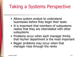 Kendall & Kendall 2-13
Taking a Systems Perspective
• Allows system analyst to understand
businesses before they begin their tasks
• It is important that members of subsystems
realize that they are interrelated with other
subsystems
• Problems occur when each manager thinks
that his/her department is the most important
• Bigger problems may occur when that
manager rises through the ranks
 
