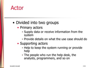 Kendall & Kendall 2-32
Actor
• Divided into two groups
• Primary actors
• Supply data or receive information from the
system
• Provide details on what the use case should do
• Supporting actors
• Help to keep the system running or provide
help
• The people who run the help desk, the
analysts, programmers, and so on
 