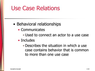 Kendall & Kendall 2-34
Use Case Relations
• Behavioral relationships
• Communicates
• Used to connect an actor to a use case
• Includes
• Describes the situation in which a use
case contains behavior that is common
to more than one use case
 