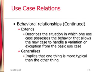 Kendall & Kendall 2-35
Use Case Relations
• Behavioral relationships (Continued)
• Extends
• Describes the situation in which one use
case possesses the behavior that allows
the new case to handle a variation or
exception from the basic use case
• Generalizes
• Implies that one thing is more typical
than the other thing
 