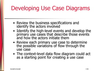 Kendall & Kendall 2-38
Developing Use Case Diagrams
• Review the business specifications and
identify the actors involved
• Identify the high-level events and develop the
primary use cases that describe those events
and how the actors initiate them
• Review each primary use case to determine
the possible variations of flow through the
use case
• The context-level data flow diagram could act
as a starting point for creating a use case
 