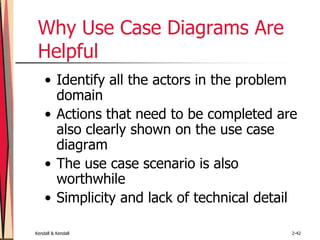 Kendall & Kendall 2-42
Why Use Case Diagrams Are
Helpful
• Identify all the actors in the problem
domain
• Actions that need to be completed are
also clearly shown on the use case
diagram
• The use case scenario is also
worthwhile
• Simplicity and lack of technical detail
 