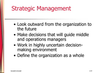 Kendall & Kendall 2-47
Strategic Management
• Look outward from the organization to
the future
• Make decisions that will guide middle
and operations managers
• Work in highly uncertain decision-
making environment
• Define the organization as a whole
 