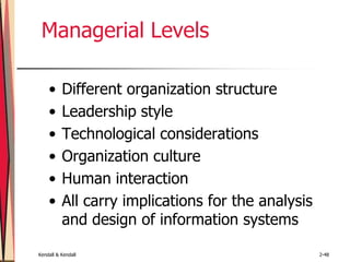 Kendall & Kendall 2-48
Managerial Levels
• Different organization structure
• Leadership style
• Technological considerations
• Organization culture
• Human interaction
• All carry implications for the analysis
and design of information systems
 