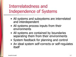Kendall & Kendall 2-7
Interrelatedness and
Independence of Systems
• All systems and subsystems are interrelated
and interdependent
• All systems process inputs from their
environments
• All systems are contained by boundaries
separating them from their environments
• System feedback for planning and control
• An ideal system self-corrects or self-regulates
itself
 