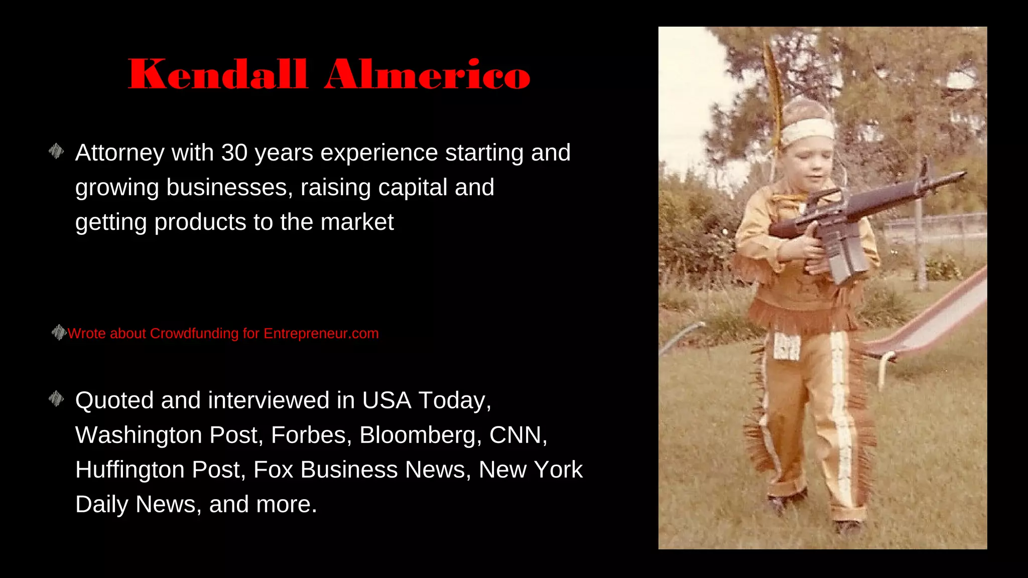Quoted and interviewed in USA Today,
Washington Post, Forbes, Bloomberg, CNN,
Huffington Post, Fox Business News, New York
Daily News, and more.
Attorney with 30 years experience starting and
growing businesses, raising capital and
getting products to the market
Wrote about Crowdfunding for Entrepreneur.com
Kendall Almerico
 
