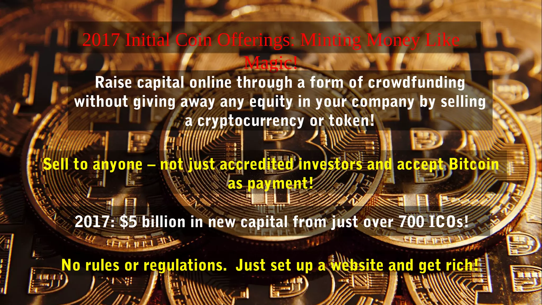 2017 Initial Coin Offerings: Minting Money Like
Magic!
2017: $5 billion in new capital from just over 700 ICOs!
Raise capital online through a form of crowdfunding
without giving away any equity in your company by selling
a cryptocurrency or token!
Sell to anyone – not just accredited investors and accept Bitcoin
as payment!
No rules or regulations. Just set up a website and get rich!
 