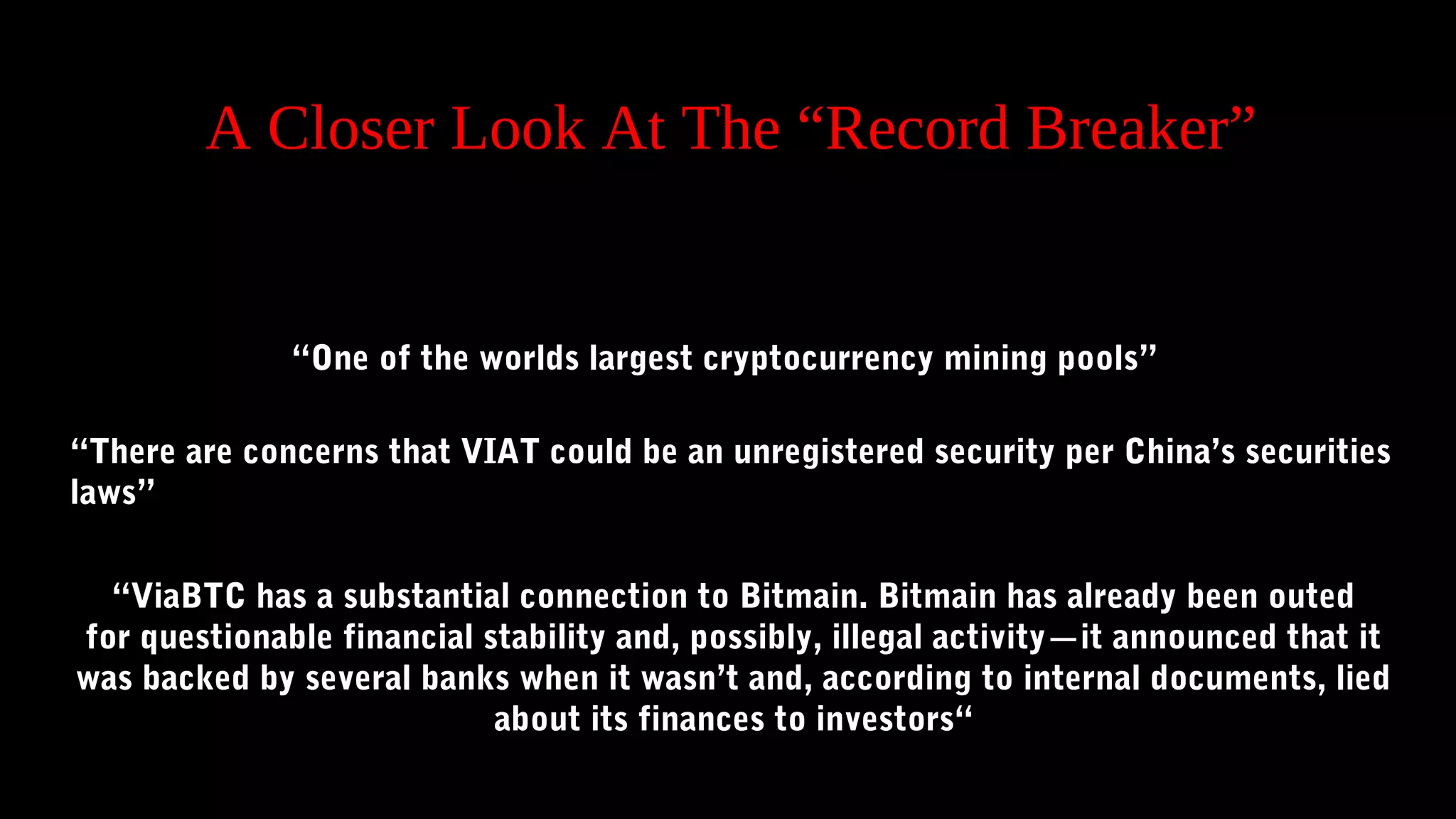A Closer Look At The “Record Breaker”
“One of the worlds largest cryptocurrency mining pools”
“There are concerns that VIAT could be an unregistered security per China’s securities
laws” 
“ViaBTC has a substantial connection to Bitmain. Bitmain has already been outed
for questionable financial stability and, possibly, illegal activity—it announced that it
was backed by several banks when it wasn’t and, according to internal documents, lied
about its finances to investors“
 