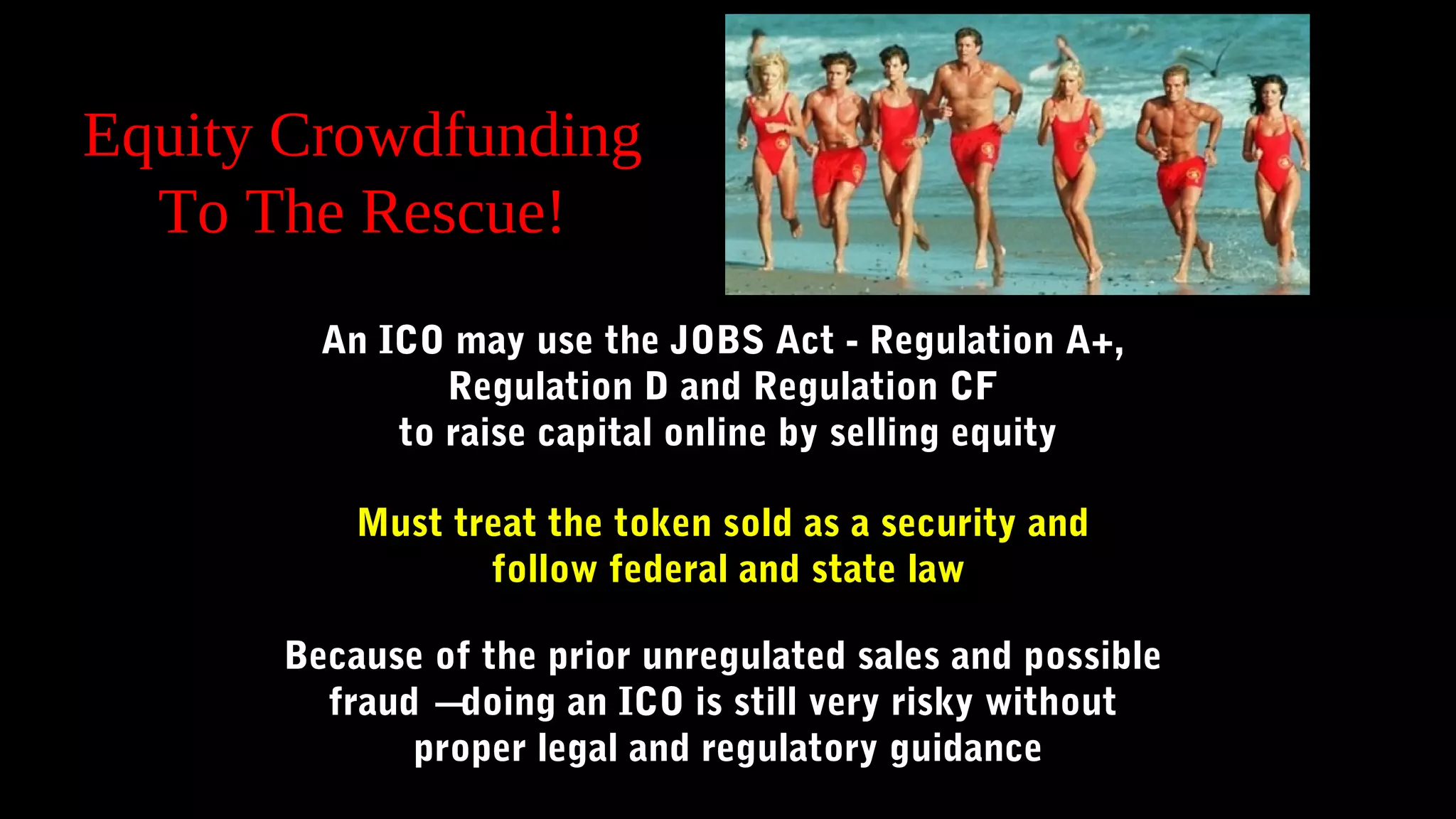 Equity Crowdfunding
To The Rescue!
An ICO may use the JOBS Act - Regulation A+,
Regulation D and Regulation CF
to raise capital online by selling equity
Must treat the token sold as a security and
follow federal and state law
Because of the prior unregulated sales and possible
fraud – doing an ICO is still very risky without
proper legal and regulatory guidance
 
