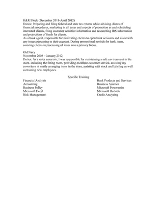 H&R Block (December 2011-April 2012)
Duties: Preparing and filing federal and state tax returns while advising clients of
financial procedures, marketing in all areas and aspects of promotion as and scheduling
interested clients, filing customer sensitive information and researching IRS information
and projections of funds for clients.
As a bank agent, responsible for motivating clients to open bank accounts and assist with
any issues pertaining to their account. During promotional periods for bank loans,
assisting clients in processing of loans was a primary focus.
Old Navy
November 2008 – January 2012
Duties: As a sales associate, I was responsible for maintaining a safe environment in the
store, including the fitting room, providing excellent customer service, assisting my
coworkers in neatly arranging items in the store, assisting with stock and labeling as well
as training new employees.
Specific Training
Financial Analysis Bank Products and Services
Accounting Business Acumen
Business Policy Microsoft Powerpoint
Microsoft Excel Microsoft Outlook
Risk Management Credit Analyzing
 