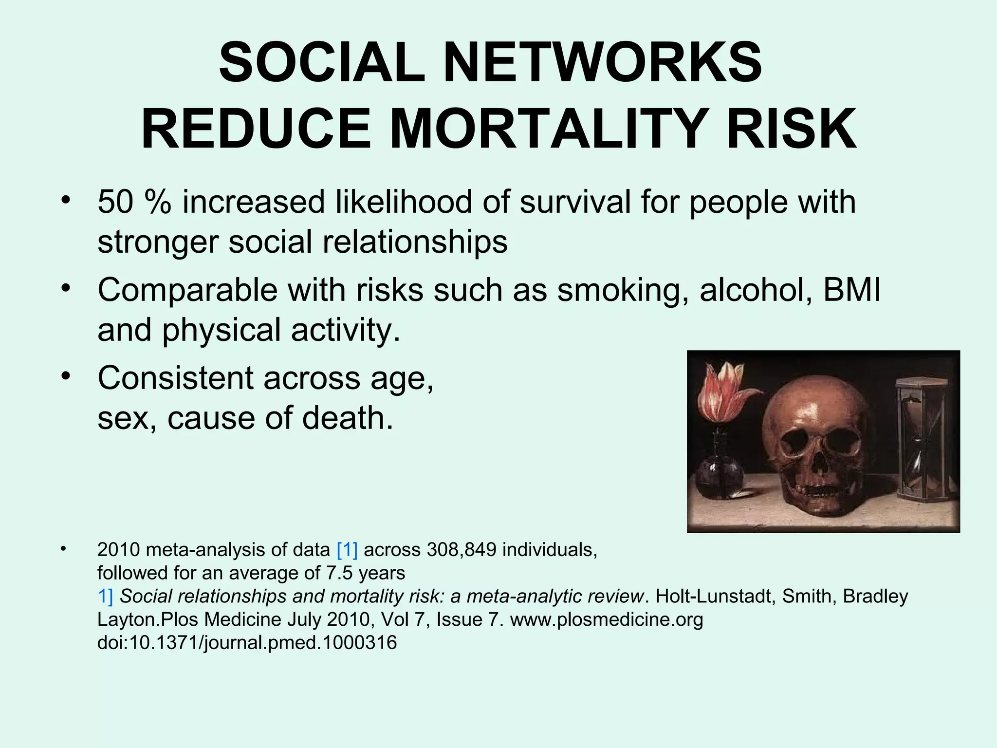 SOCIAL NETWORKS
         REDUCE MORTALITY RISK
• 50 % increased likelihood of survival for people with
  stronger social relationships
• Comparable with risks such as smoking, alcohol, BMI
  and physical activity.
• Consistent across age,
  sex, cause of death.


•   2010 meta-analysis of data [1] across 308,849 individuals,
    followed for an average of 7.5 years
    1] Social relationships and mortality risk: a meta-analytic review. Holt-Lunstadt, Smith, Bradley
    Layton.Plos Medicine July 2010, Vol 7, Issue 7. www.plosmedicine.org
    doi:10.1371/journal.pmed.1000316
 