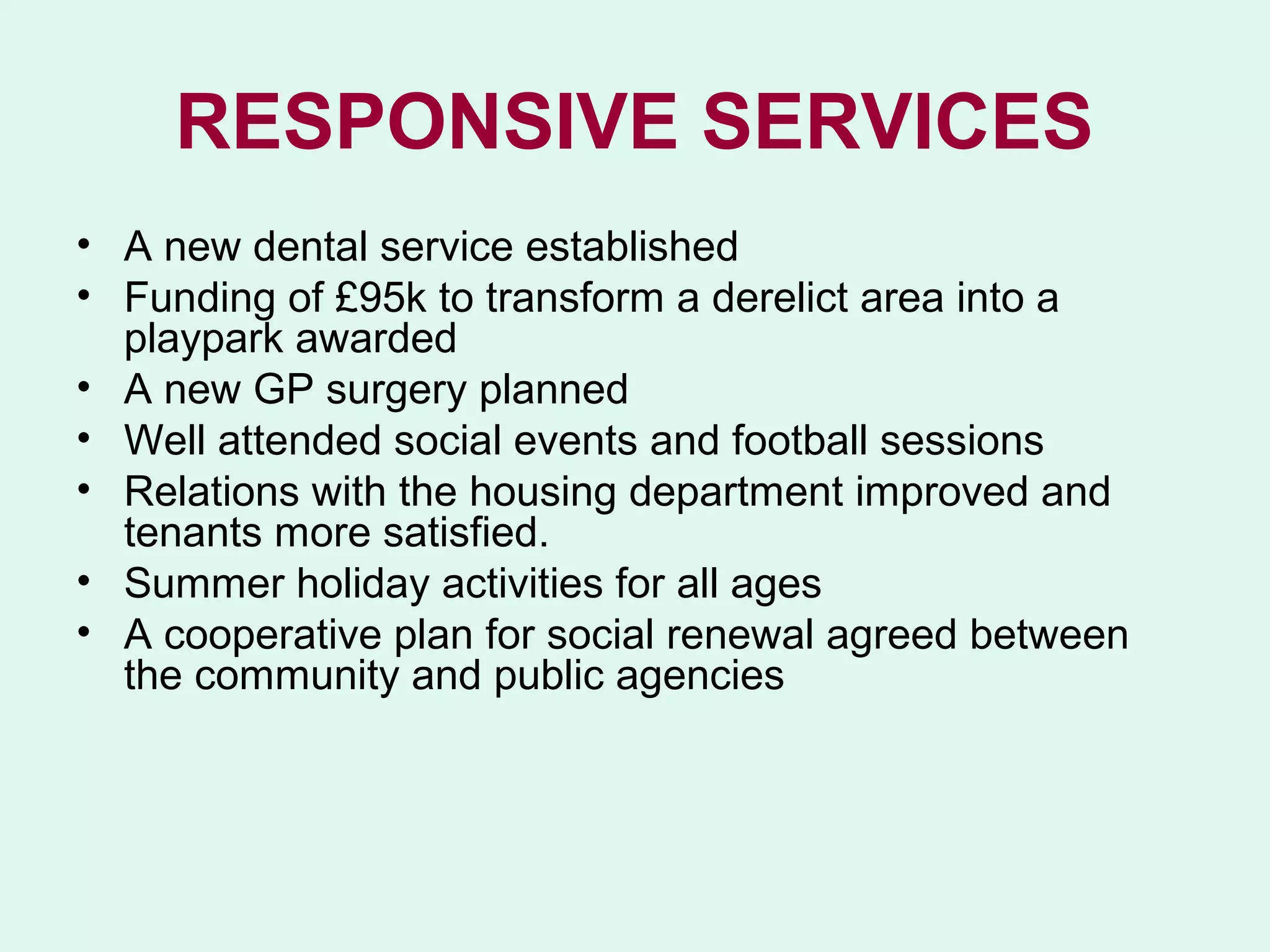 RESPONSIVE SERVICES
• A new dental service established
• Funding of £95k to transform a derelict area into a
  playpark awarded
• A new GP surgery planned
• Well attended social events and football sessions
• Relations with the housing department improved and
  tenants more satisfied.
• Summer holiday activities for all ages
• A cooperative plan for social renewal agreed between
  the community and public agencies
 