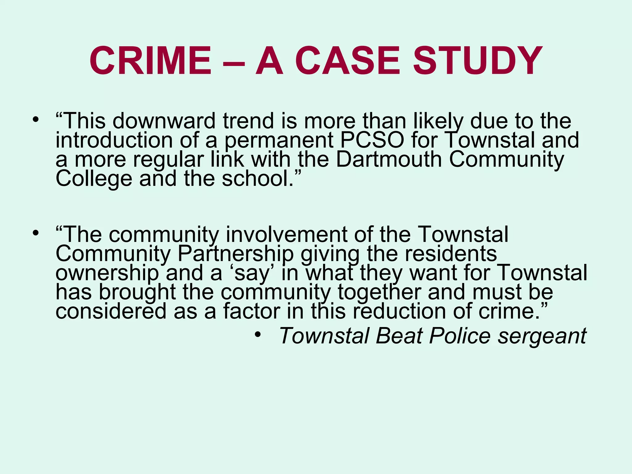CRIME – A CASE STUDY
• “This downward trend is more than likely due to the
  introduction of a permanent PCSO for Townstal and
  a more regular link with the Dartmouth Community
  College and the school.”

• “The community involvement of the Townstal
  Community Partnership giving the residents
  ownership and a ‘say’ in what they want for Townstal
  has brought the community together and must be
  considered as a factor in this reduction of crime.”
                     • Townstal Beat Police sergeant
 