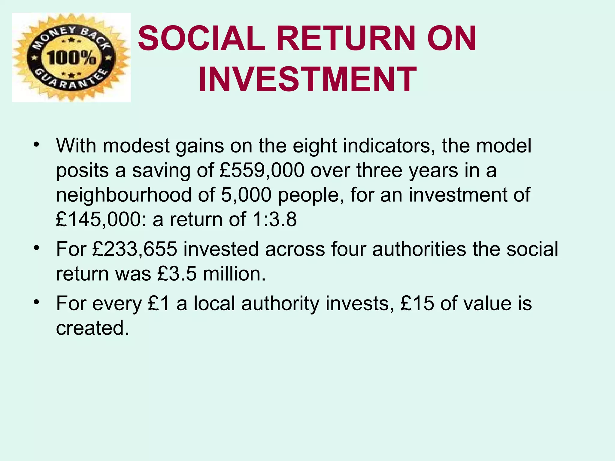 SOCIAL RETURN ON
             INVESTMENT
• With modest gains on the eight indicators, the model
  posits a saving of £559,000 over three years in a
  neighbourhood of 5,000 people, for an investment of
  £145,000: a return of 1:3.8
• For £233,655 invested across four authorities the social
  return was £3.5 million.
• For every £1 a local authority invests, £15 of value is
  created.
 