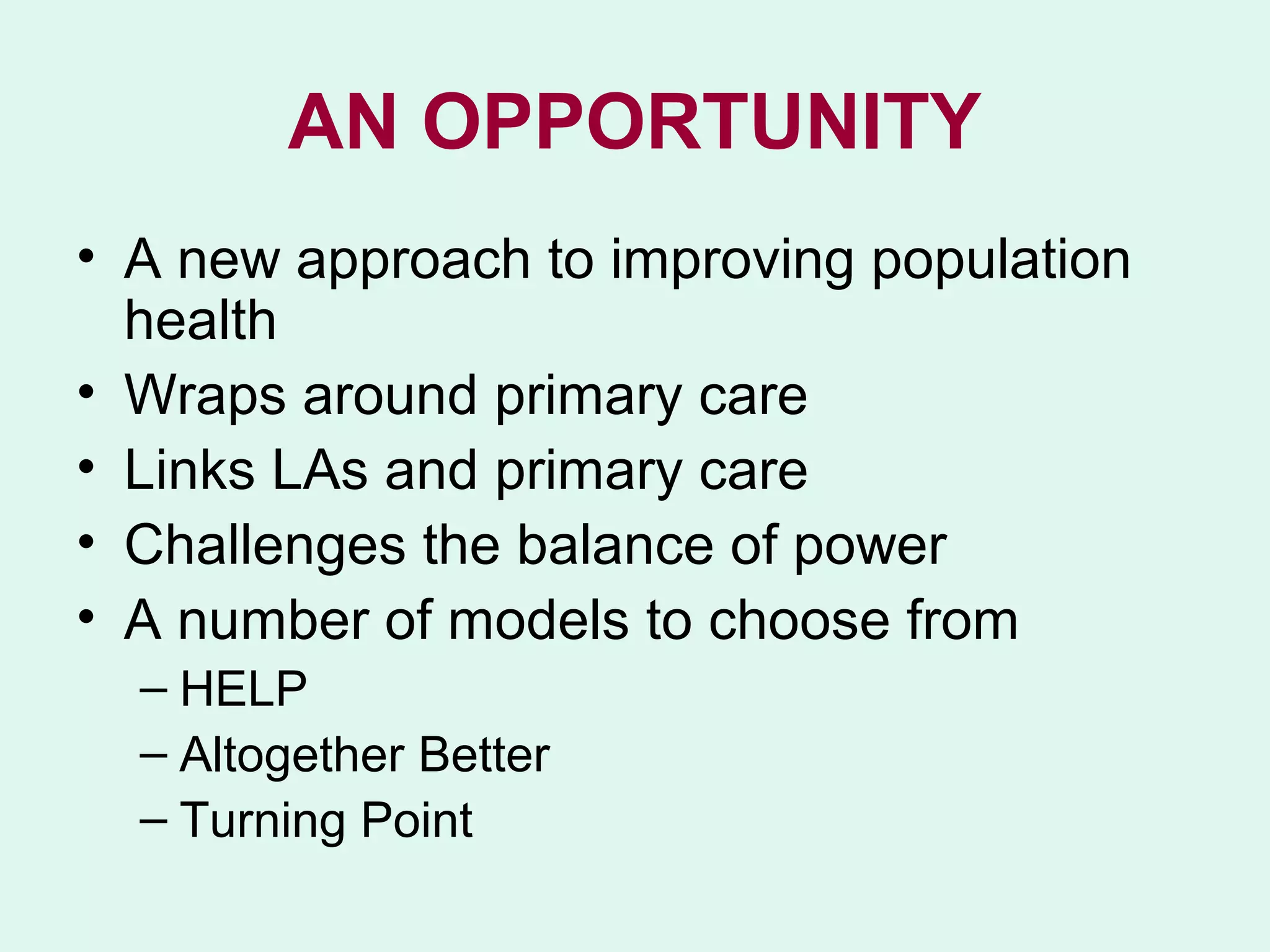 AN OPPORTUNITY
• A new approach to improving population
  health
• Wraps around primary care
• Links LAs and primary care
• Challenges the balance of power
• A number of models to choose from
  – HELP
  – Altogether Better
  – Turning Point
 