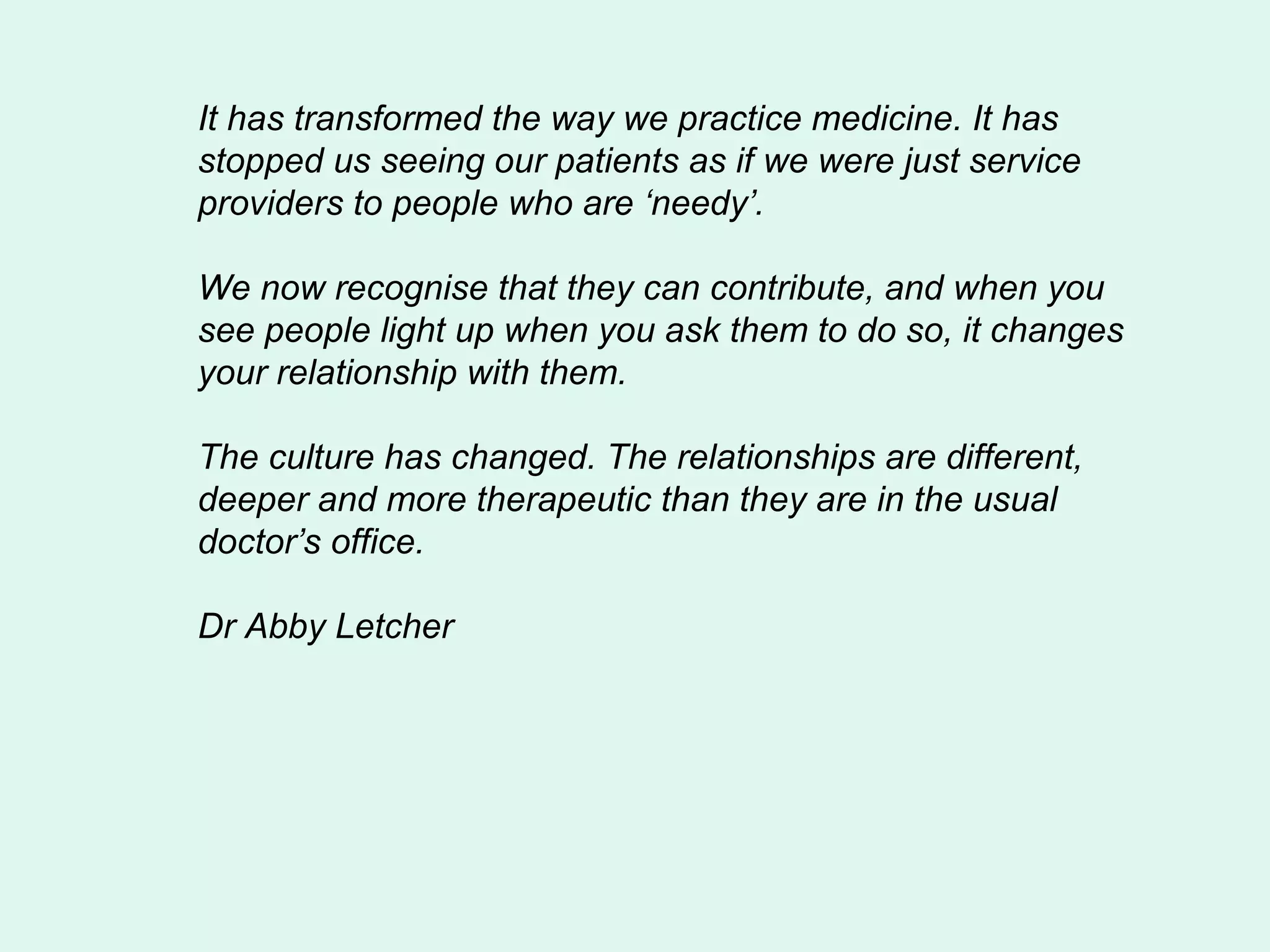 It has transformed the way we practice medicine. It has
stopped us seeing our patients as if we were just service
providers to people who are ‘needy’.

We now recognise that they can contribute, and when you
see people light up when you ask them to do so, it changes
your relationship with them.

The culture has changed. The relationships are different,
deeper and more therapeutic than they are in the usual
doctor’s office.

Dr Abby Letcher
 