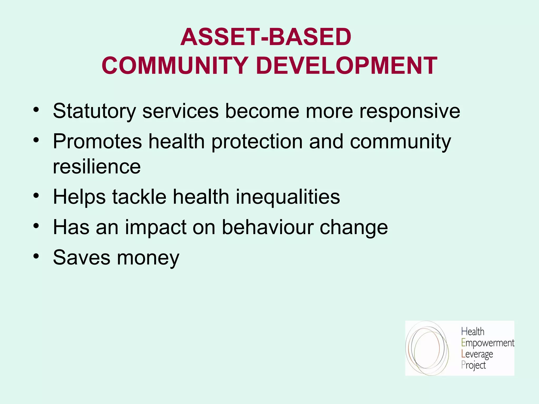 ASSET-BASED
      COMMUNITY DEVELOPMENT
• Statutory services become more responsive
• Promotes health protection and community
  resilience
• Helps tackle health inequalities
• Has an impact on behaviour change
• Saves money
 
