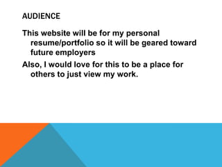AUDIENCE
This website will be for my personal
resume/portfolio so it will be geared toward
future employers
Also, I would love for this to be a place for
others to just view my work.

 