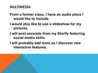 MULTIMEDIA
From a former class, I have an audio piece I
would like to include.
I would also like to use a slideshow for my
pictures.
I will post excerpts from my Storify featuring
social media skills.

I will probably add more as I discover new
interactive features.

 
