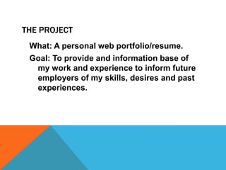 THE PROJECT
What: A personal web portfolio/resume.

Goal: To provide and information base of
my work and experience to inform future
employers of my skills, desires and past
experiences.

 