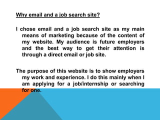 Why email and a job search site?
I chose email and a job search site as my main
means of marketing because of the content of
my website. My audience is future employers
and the best way to get their attention is
through a direct email or job site.
The purpose of this website is to show employers
my work and experience. I do this mainly when I
am applying for a job/internship or searching
for one.

 