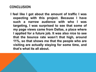 CONCLUSION
I feel like I got about the amount of traffic I was
expecting with this project. Because I have
such a narrow audience with who I was
targeting, I was surprised to see that some of
my page views came from Dallas, a place where
I applied for a future job. It was also nice to see
that the bounce rate wasn’t that high, around
11%, so that shows me that the people who are
visiting are actually staying for some time, and
that’s what its all about.

 
