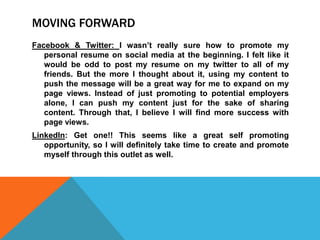 MOVING FORWARD
Facebook & Twitter: I wasn’t really sure how to promote my
personal resume on social media at the beginning. I felt like it
would be odd to post my resume on my twitter to all of my
friends. But the more I thought about it, using my content to
push the message will be a great way for me to expand on my
page views. Instead of just promoting to potential employers
alone, I can push my content just for the sake of sharing
content. Through that, I believe I will find more success with
page views.
LinkedIn: Get one!! This seems like a great self promoting
opportunity, so I will definitely take time to create and promote
myself through this outlet as well.

 