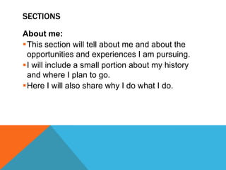 SECTIONS
About me:
This section will tell about me and about the
opportunities and experiences I am pursuing.
I will include a small portion about my history
and where I plan to go.
Here I will also share why I do what I do.

 