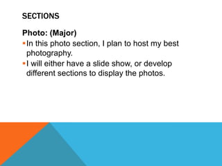 SECTIONS
Photo: (Major)
In this photo section, I plan to host my best
photography.
I will either have a slide show, or develop
different sections to display the photos.

 