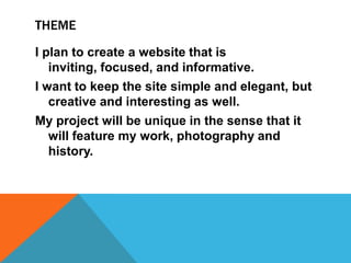 THEME
I plan to create a website that is
inviting, focused, and informative.
I want to keep the site simple and elegant, but
creative and interesting as well.
My project will be unique in the sense that it
will feature my work, photography and
history.

 