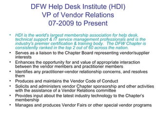 DFW Help Desk Institute (HDI) VP of Vendor Relations 07-2009 to Present HDI is the world's largest membership association for help desk, technical support & IT service management professionals and is the industry's premier certification & training body.   The DFW Chapter is consistently ranked in the top 2 out of 60 across the nation. Serves as a liaison to the Chapter Board representing vendor/supplier interests Enhances the opportunity for and value of appropriate interaction between the vendor members and practitioner members Identifies any practitioner-vendor relationship concerns, and resolves them Produces and maintains the Vendor Code of Conduct Solicits and administers vendor Chapter sponsorship and other activities with the assistance of a Vendor Relations committee Provides input about the latest industry technology to the Chapter’s membership Manages and produces Vendor Fairs or other special vendor programs 