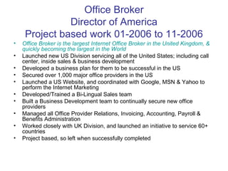 Office Broker Director of America Project based work 01-2006 to 11-2006 Office Broker is the largest Internet Office Broker in the United Kingdom, & quickly becoming the largest in the World Launched new US Division servicing all of the United States; including call center, inside sales & business development Developed a business plan for them to be successful in the US Secured over 1,000 major office providers in the US Launched a US Website, and coordinated with Google, MSN & Yahoo to perform the Internet Marketing Developed/Trained a Bi-Lingual Sales team Built a Business Development team to continually secure new office providers Managed all Office Provider Relations, Invoicing, Accounting, Payroll & Benefits Administration Worked closely with UK Division, and launched an initiative to service 60+ countries Project based, so left when successfully completed 