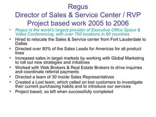 Regus Director of Sales & Service Center / RVP Project based work 2005 to 2006 Regus is the world’s largest provider of Executive Office Space & Video Conferencing, with over 750 locations in 60 countries Hired to relocate the Sales & Service center from Fort Lauderdale to Dallas Directed over 80% of the Sales Leads for Americas for all product lines Increased sales in target markets by working with Global Marketing to roll out new strategies and initiatives Worked with Web Brokers & Real Estate Brokers to drive inquiries and coordinate referral payments Directed a team of 30 Inside Sales Representatives Created a Lost team, which called on lost customers to investigate their current purchasing habits and to introduce our services Project based, so left when successfully completed 