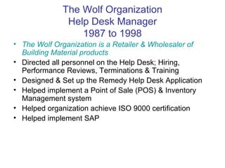 The Wolf Organization Help Desk Manager 1987 to 1998 The Wolf Organization is a Retailer & Wholesaler of Building Material products Directed all personnel on the Help Desk; Hiring, Performance Reviews, Terminations & Training Designed & Set up the Remedy Help Desk Application Helped implement a Point of Sale (POS) & Inventory Management system Helped organization achieve ISO 9000 certification Helped implement SAP 