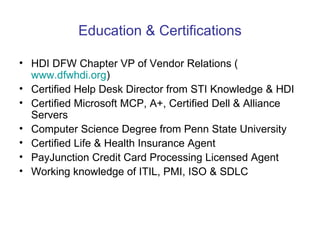 Education & Certifications HDI DFW Chapter VP of Vendor Relations ( www.dfwhdi.org )  Certified Help Desk Director from STI Knowledge & HDI Certified Microsoft MCP, A+, Certified Dell & Alliance Servers Computer Science Degree from Penn State University Certified Life & Health Insurance Agent PayJunction Credit Card Processing Licensed Agent Working knowledge of ITIL, PMI, ISO & SDLC  