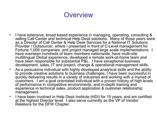 Overview I have extensive, broad based experience in managing, operating, consulting & selling Call Center and technical Help Desk solutions. Many of those years were as a Director of Call Center & Help Desk Services for a National IT Solutions Provider / Outsourcer, where I presented in front of C-Level management for Fortune 1,000 companies, and project managed large scale implementations. I have overseen hundreds of team members nationwide, have multi-site multilingual Global experience, developed a remote work-at-home team and have been responsible for substantial P&L.  I have exceptional business development, sales, IT and project, change & operational management skills.  As a persuasive individual with highly developed analytical skills and the ability to provide creative solutions to business challenges, I have been successful in quickly delivering results in a variety of industries and working with a myriad of customers.  I am a goal orientated individual with a proven history of high levels of performance in competitive environments, and in-depth training and experience in technical sales, product application & customer relationship management. I have been involved in Help Desk Institute (HDI) for 15 years, and am certified at the highest Director level.  I also serve currently as the VP of Vendor Relations for the DFW Chapter. 