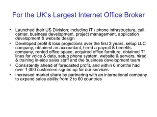 For the UK’s Largest Internet Office Broker Launched their US Division; including IT / phone infrastructure, call center, business development, project management, application development & website design Developed profit & loss projections over the first 3 years, setup LLC company, obtained an accountant, hired a payroll & benefits company, rented office space, acquired office furniture, obtained T1 lines for voice & data, setup phone system, website & servers, hired & training in-side sales staff and the business development team Consistently ahead of forecasted profit, and within 6 months had over 1,000 customers signed up for our services Increased market share by partnering with an international company to expand sales ability from 2 to 60 countries 